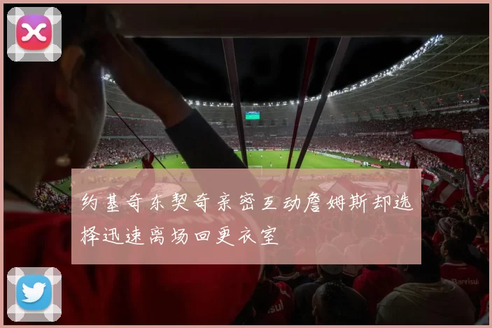 约基奇东契奇亲密互动詹姆斯却选择迅速离场回更衣室
