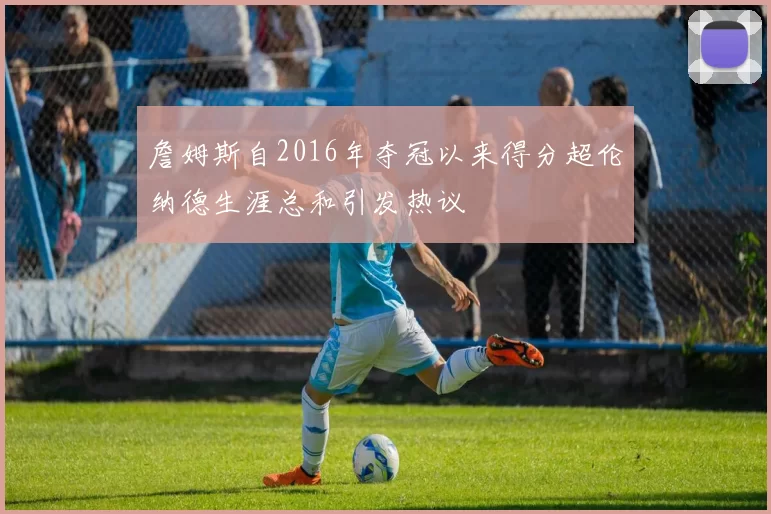 詹姆斯自2016年夺冠以来得分超伦纳德生涯总和引发热议