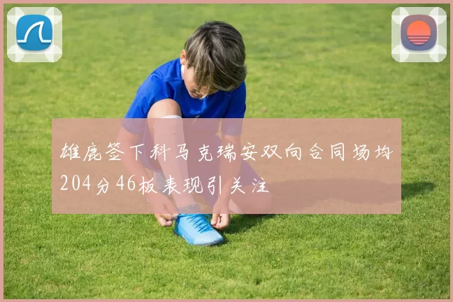 雄鹿签下科马克瑞安双向合同场均204分46板表现引关注