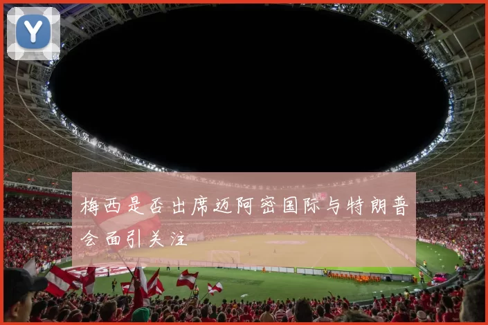 梅西是否出席迈阿密国际与特朗普会面引关注