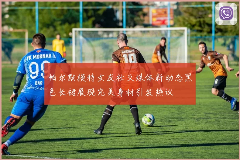 帕尔默模特女友社交媒体新动态黑色长裙展现完美身材引发热议