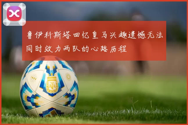 鲁伊科斯塔回忆皇马兴趣遗憾无法同时效力两队的心路历程