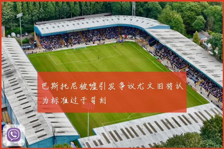 巴斯托尼被嘘引发争议尤文旧将认为标准过于苛刻