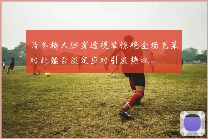 马冬梅大胆穿透视装惊艳全场克莱对此能否淡定应对引发热议