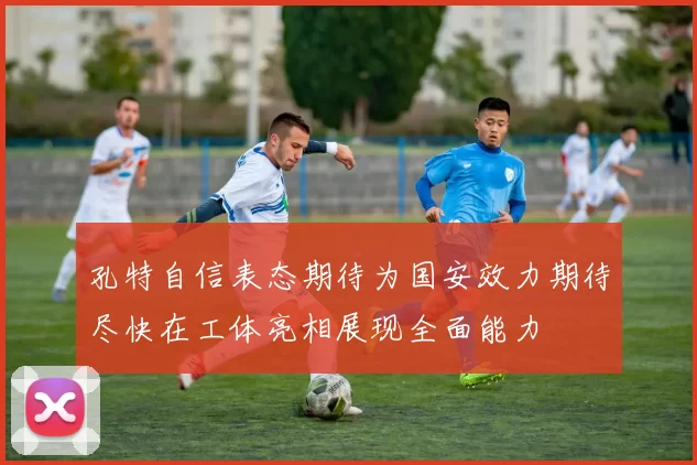 孔特自信表态期待为国安效力期待尽快在工体亮相展现全面能力