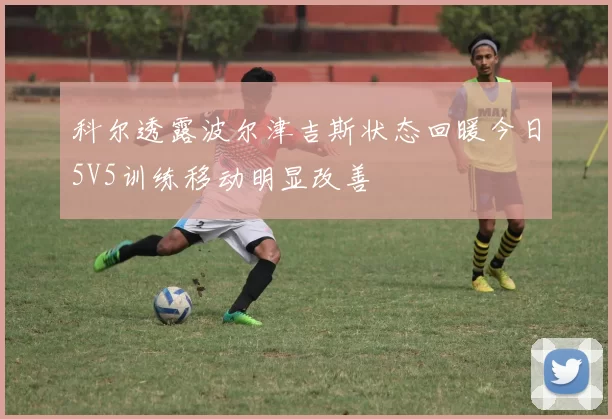 科尔透露波尔津吉斯状态回暖今日5V5训练移动明显改善