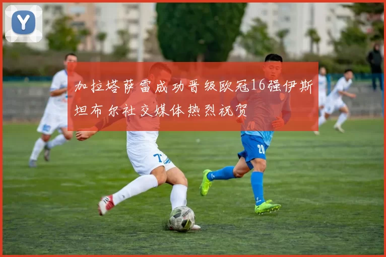 加拉塔萨雷成功晋级欧冠16强伊斯坦布尔社交媒体热烈祝贺