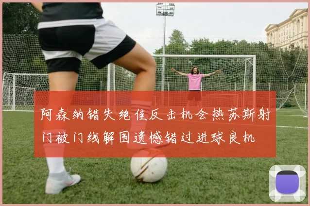 阿森纳错失绝佳反击机会热苏斯射门被门线解围遗憾错过进球良机