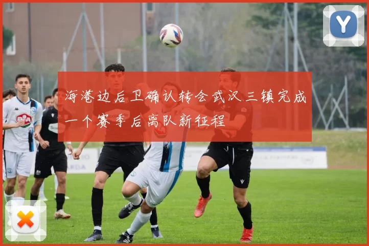海港边后卫确认转会武汉三镇完成一个赛季后离队新征程