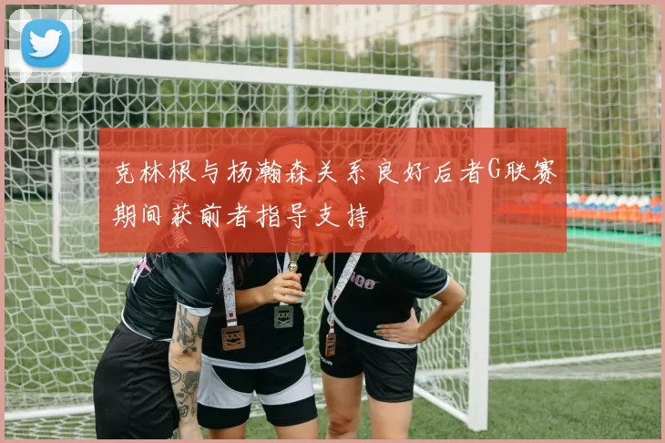 克林根与杨瀚森关系良好后者G联赛期间获前者指导支持