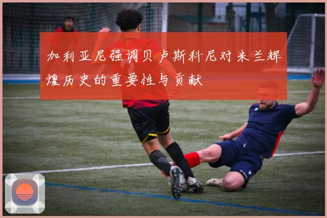 加利亚尼强调贝卢斯科尼对米兰辉煌历史的重要性与贡献