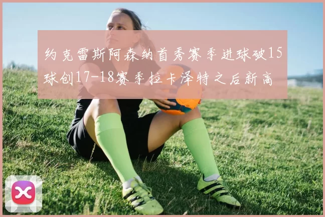 约克雷斯阿森纳首秀赛季进球破15球创17-18赛季拉卡泽特之后新高