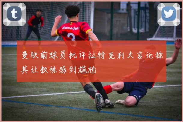曼联前球员批评拉特克利夫言论称其让教练感到尴尬