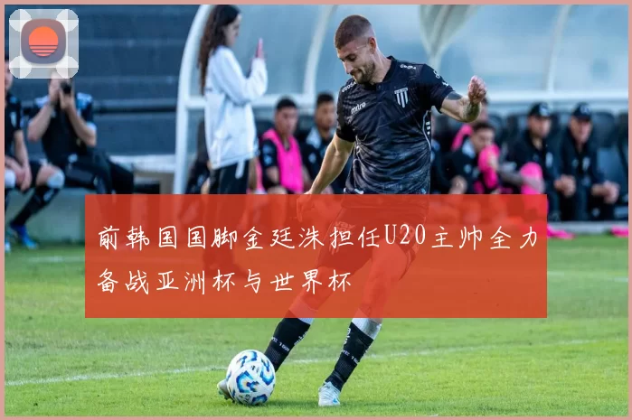 前韩国国脚金廷洙担任U20主帅全力备战亚洲杯与世界杯