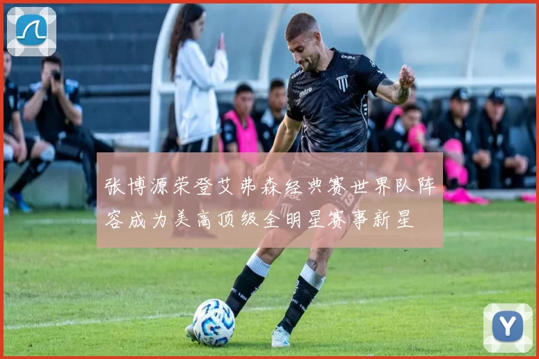 张博源荣登艾弗森经典赛世界队阵容成为美高顶级全明星赛事新星