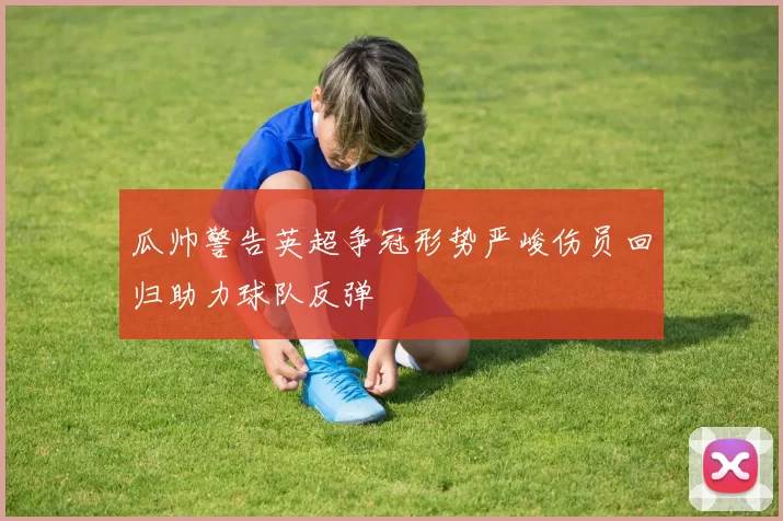 瓜帅警告英超争冠形势严峻伤员回归助力球队反弹