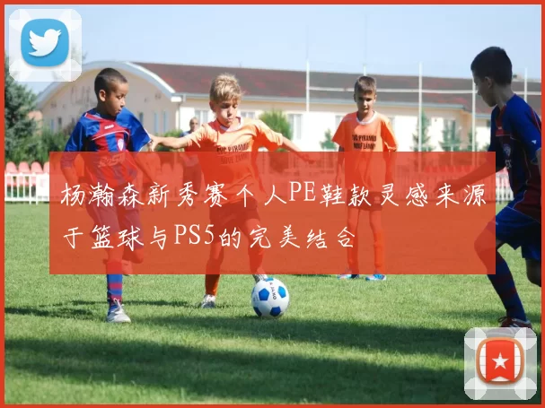 杨瀚森新秀赛个人PE鞋款灵感来源于篮球与PS5的完美结合