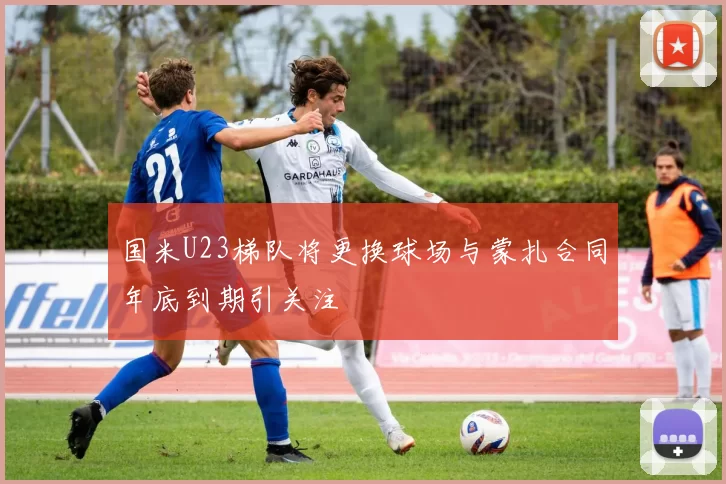 国米U23梯队将更换球场与蒙扎合同年底到期引关注