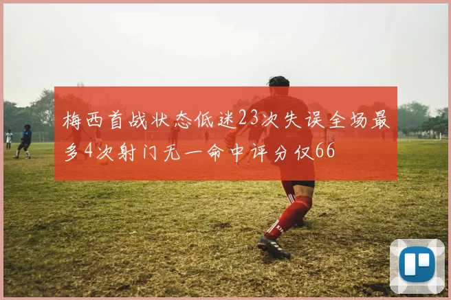 梅西首战状态低迷23次失误全场最多4次射门无一命中评分仅66