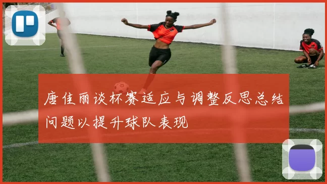 唐佳丽谈杯赛适应与调整反思总结问题以提升球队表现
