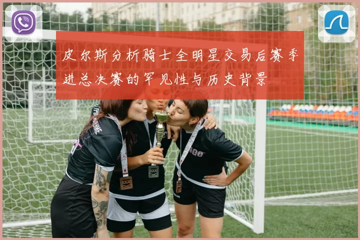 皮尔斯分析骑士全明星交易后赛季进总决赛的罕见性与历史背景